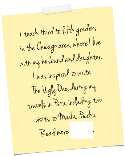 I teach third to fifth graders&#10; in the Chicago area, where I live with my husband and daughter. &#10;I was inspired to write&#10; The Ugly One, during my &#10;travels in Peru, including two visits to Machu Picchu. &#10;Read more HERE!