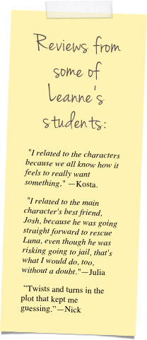 Reviews from some of Leanne’s students:&#10; &quot;I related to the characters because we all know how it feels to really want something,&quot; —Kosta.&#10; &quot;I related to the main character's best friend, Josh, because he was going straight forward to rescue Luna, even though he was risking going to jail, that's what I would do, too, without a doubt.&quot;—Julia&#10; “Twists and turns in the plot that kept me guessing.”—Nick